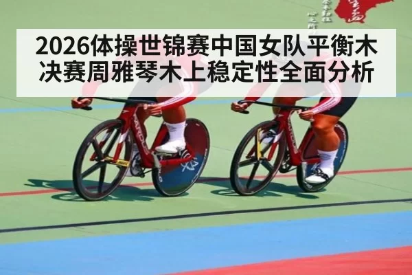 2026体操世锦赛中国女队平衡木决赛周雅琴木上稳定性全面分析